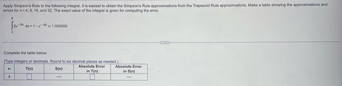 Apply Simpson's Rule to the following integral. It is easiest to obtain the Simpson's Rule approximations from the Trapezoid Rule approximations. Make a table showing the approximations and
errors for n = 4, 8, 16, and 32. The exact value of the integral is given for computing the error.
8
fear-a
6e
dx=1-e-48 1.000000
Complete the table below.
(Type integers or decimals. Round to six decimal places as needed.)
Absolute Error
n
T(n)
S(n)
in T(n)
4
Absolute Error
in S(n)