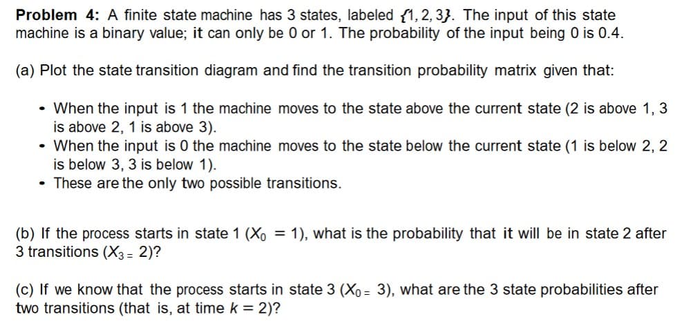 Problem 4: A finite state machine has 3 states, labeled {1, 2, 3}. The input of this state
machine is a binary value; it can only be 0 or 1. The probability of the input being 0 is 0.4.
(a) Plot the state transition diagram and find the transition probability matrix given that:
. When the input is 1 the machine moves to the state above the current state (2 is above 1, 3
is above 2, 1 is above 3).
. When the input is 0 the machine moves to the state below the current state (1 is below 2, 2
is below 3, 3 is below 1).
These are the only two possible transitions.
(b) If the process starts in state 1 (Xo = 1), what is the probability that it will be in state 2 after
3 transitions (X3 = 2)?
(c) If we know that the process starts in state 3 (Xo = 3), what are the 3 state probabilities after
two transitions (that is, at time k = 2)?