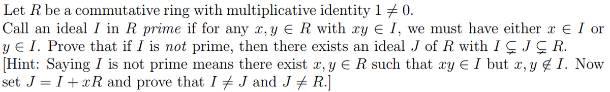 Let R be a commutative ring with multiplicative identity 1 0.
Call an ideal I in R prime if for any x, y Є R with xy Є I, we must have either x = I or
y Є I. Prove that if I is not prime, then there exists an ideal J of R with I ÇJ Ç R.
[Hint: Saying I is not prime means there exist x, y Є R such that xy Є I but x, y ‡ I. Now
set J=I+xR and prove that I ‡ J and J ‡ R.]