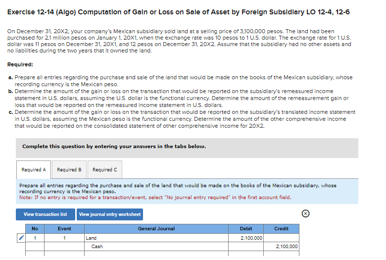 Exercise 12-14 (Algo) Computation of Gain or Loss on Sale of Asset by Foreign Subsidiary LO 12-4, 12-6
On December 31, 20X2, your company's Mexican subsidiary sold land at a selling price of 3.100,000 pesos. The land had been
purchased for 2.1 million pesos on January 1, 20X1, when the exchange rate was 10 pesos to 1 U.S. dollar. The exchange rate for 1 U.S.
dollar was 11 pesos on December 31, 20X1, and 12 pesos on December 31, 20X2. Assume that the subsidiary had no other assets and
no liabilities during the two years that it owned the land.
Required:
a. Prepare all entries regarding the purchase and sale of the land that would be made on the books of the Mexican subsidiary, whose
recording currency is the Mexican peso.
b. Determine the amount of the gain or loss on the transaction that would be reported on the subsidiary's remeasured income
statement in U.S. dollars, assuming the U.S. dollar is the functional currency. Determine the amount of the remeasurement gain or
loss that would be reported on the remeasured income statement in U.S. dollars.
c. Determine the amount of the gain or loss on the transaction that would be reported on the subsidiary's translated income statement
in U.S. dollars, assuming the Mexican peso is the functional currency. Determine the amount of the other comprehensive income
that would be reported on the consolidated statement of other comprehensive income for 20x2.
Complete this question by entering your answers in the tabs below.
Required A Required B Required C
Prepare all entries regarding the purchase and sale of the land that would be made on the books of the Mexican subsidiary, whose
recording currency is the Mexican peso.
Note: If no entry is required for a transaction/event, select "No journal entry required" in the first account field.
View transaction list
No
1
Event
1
View journal entry worksheet
Land
Cash
General Journal
Debit
2,100,000
Credit
2,100,000