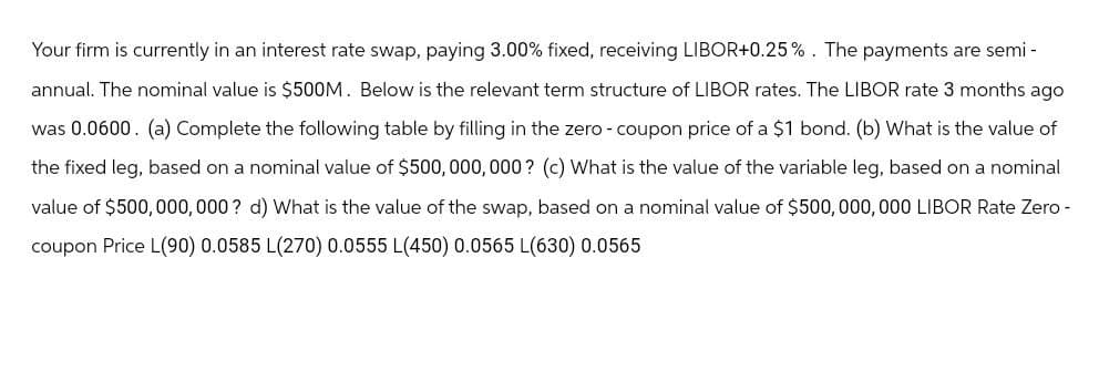 Your firm is currently in an interest rate swap, paying 3.00% fixed, receiving LIBOR+0.25%. The payments are semi-
annual. The nominal value is $500M. Below is the relevant term structure of LIBOR rates. The LIBOR rate 3 months ago
was 0.0600. (a) Complete the following table by filling in the zero - coupon price of a $1 bond. (b) What is the value of
the fixed leg, based on a nominal value of $500,000,000? (c) What is the value of the variable leg, based on a nominal
value of $500,000,000? d) What is the value of the swap, based on a nominal value of $500,000,000 LIBOR Rate Zero -
coupon Price L(90) 0.0585 L(270) 0.0555 L(450) 0.0565 L(630) 0.0565