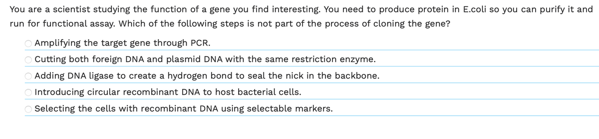 You are a scientist studying the function of a gene you find interesting. You need to produce protein in E.coli so you can purify it and
run for functional assay. Which of the following steps is not part of the process of cloning the gene?
Amplifying the target gene through PCR.
Cutting both foreign DNA and plasmid DNA with the same restriction enzyme.
Adding DNA ligase to create a hydrogen bond to seal the nick in the backbone.
Introducing circular recombinant DNA to host bacterial cells.
Selecting the cells with recombinant DNA using selectable markers.
goo
