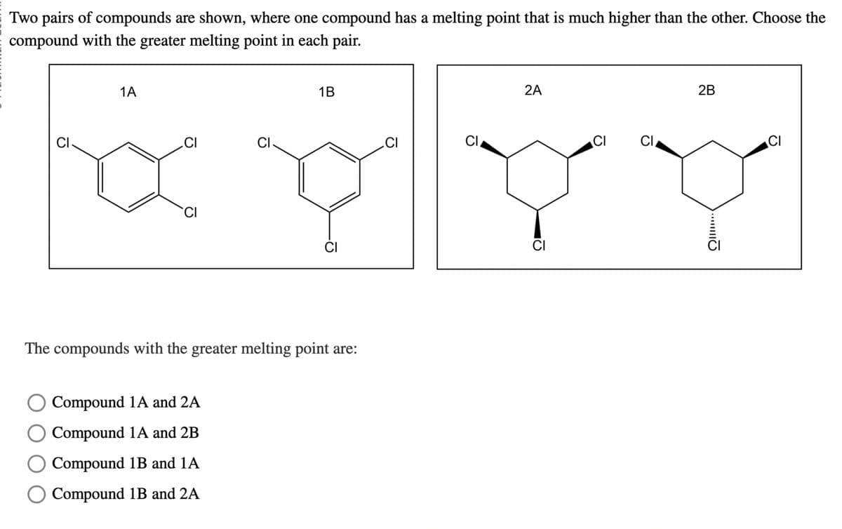 Two pairs of compounds are shown, where one compound has a melting point that is much higher than the other. Choose the
compound with the greater melting point in each pair.
CI
1A
CI
CI
1B
CI
CI
2A
CI
CI
CI
The compounds with the greater melting point are:
Compound 1A and 2A
Compound 1A and 2B
○ Compound 1B and 1A
Compound 1B and 2A
CI
CI
2B
CI