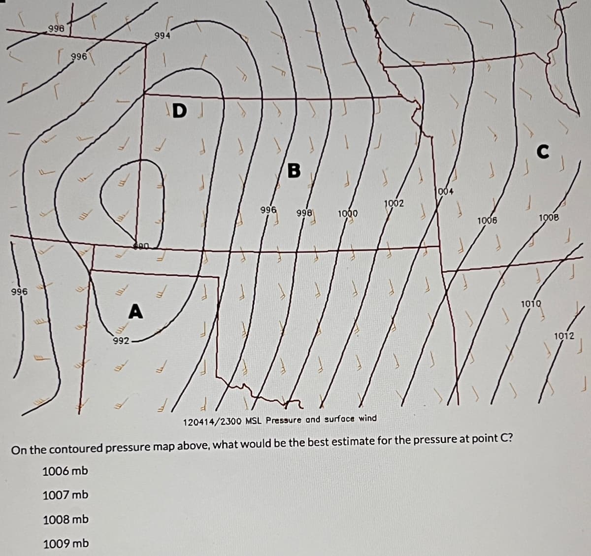 996
996
996
A
992
994
D
996
B
998
1000
1002
J
004
1006
120414/2300 MSL Pressure and surface wind
On the contoured pressure map above, what would be the best estimate for the pressure at point C?
1006 mb
1007 mb
1008 mb
1009 mb
C
1008
1010
1012