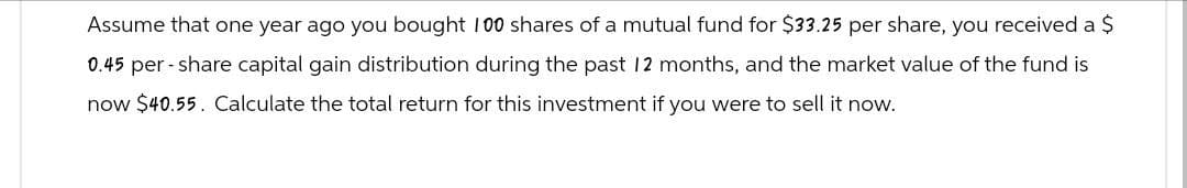 Assume that one year ago you bought 100 shares of a mutual fund for $33.25 per share, you received a $
0.45 per-share capital gain distribution during the past 12 months, and the market value of the fund is
now $40.55. Calculate the total return for this investment if you were to sell it now.