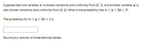 Suppose that one variable, I, is chosen randomly and uniformly from [0, 1], and another variable, y, is
also chosen randomly and uniformly from [0,2]. What is the probability that
y≤ 2x+1?
The probability for ≤ y ≤2z+1 is
Round your answer to three decimal places.