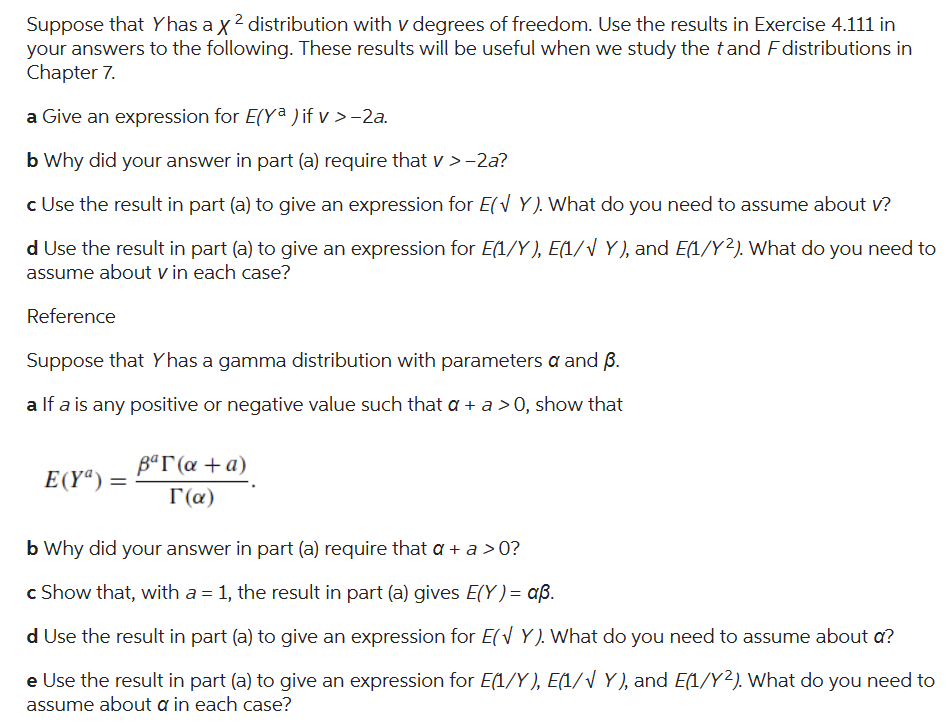 Suppose that Yhas a x ² distribution with v degrees of freedom. Use the results in Exercise 4.111 in
your answers to the following. These results will be useful when we study the tand F distributions in
Chapter 7.
a Give an expression for E(Ya ) if v >-2a.
b Why did your answer in part (a) require that v > −2a?
c Use the result in part (a) to give an expression for E(Y). What do you need to assume about v?
d Use the result in part (a) to give an expression for E(1/Y), E(1/√ Y), and E(1/Y2). What do you need to
assume about v in each case?
Reference
Suppose that Yhas a gamma distribution with parameters a and B.
a If a is any positive or negative value such that a + a > 0, show that
E(Yª):
=
Bar (a + a)
Γ(α)
b Why did your answer in part (a) require that a + a > 0?
c Show that, with a = 1, the result in part (a) gives E(Y) = aß.
d Use the result in part (a) to give an expression for E(Y). What do you need to assume about a?
e Use the result in part (a) to give an expression for E(1/Y), E(1/√ Y), and E(1/Y2). What do you need to
assume about a in each case?