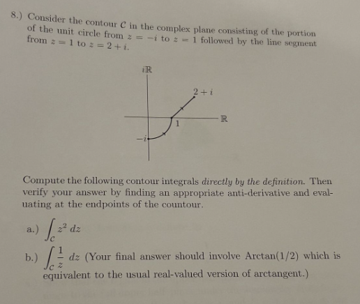 8.) Consider the contour C in the complex plane consisting of the portion
of the unit circle from z = -i to z = 1 followed by the line segment
from 1 to 2=2+1.
iR
2+1
R
Compute the following contour integrals directly by the definition. Then
verify your answer by finding an appropriate anti-derivative and eval-
uating at the endpoints of the countour.
a.)
/20
2² dz
b.)dz (Your final answer should involve Arctan(1/2) which is
equivalent to the usual real-valued version of arctangent.)