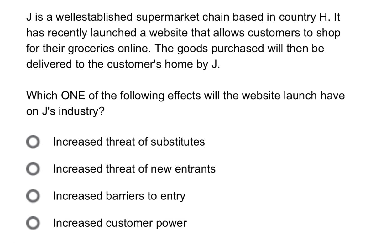 J is a wellestablished supermarket chain based in country H. It
has recently launched a website that allows customers to shop
for their groceries online. The goods purchased will then be
delivered to the customer's home by J.
Which ONE of the following effects will the website launch have
on J's industry?
Increased threat of substitutes
Increased threat of new entrants
Increased barriers to entry
○ Increased customer power