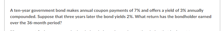 A ten-year government bond makes annual coupon payments of 7% and offers a yield of 3% annually
compounded. Suppose that three years later the bond yields 2%. What return has the bondholder earned
over the 36-month period?
