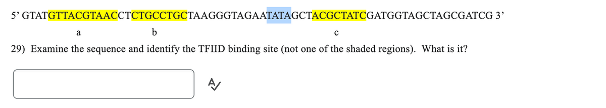 5' GTATGTTACGTAACCTCTGCCTGCTAAGGGTAGAATATAGCTACGCTATCGATGGTAGCTAGCGATCG 3'
a
b
с
29) Examine the sequence and identify the TFIID binding site (not one of the shaded regions). What is it?
A