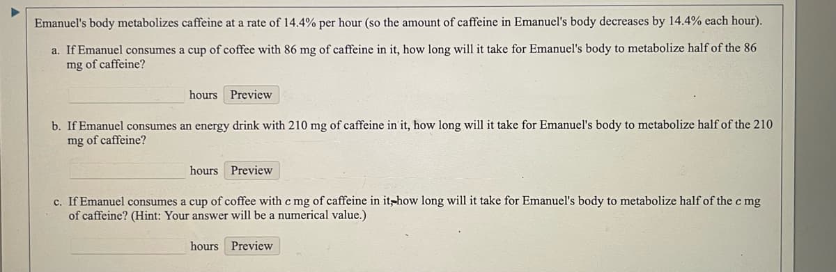 Emanuel's body metabolizes caffeine at a rate of 14.4% per hour (so the amount of caffeine in Emanuel's body decreases by 14.4% each hour).
a. If Emanuel consumes a cup of coffee with 86 mg of caffeine in it, how long will it take for Emanuel's body to metabolize half of the 86
mg of caffeine?
hours Preview
b. If Emanuel consumes an energy drink with 210 mg of caffeine in it, how long will it take for Emanuel's body to metabolize half of the 210
mg of caffeine?
hours Preview
c. If Emanuel consumes a cup of coffee with c mg of caffeine in it, how long will it take for Emanuel's body to metabolize half of the c mg
of caffeine? (Hint: Your answer will be a numerical value.)
hours Preview