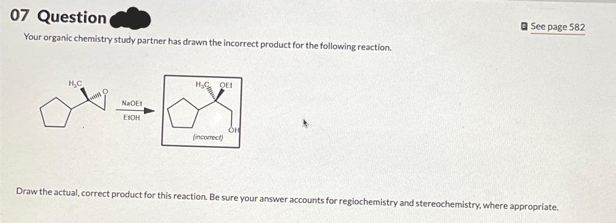 07 Question
Your organic chemistry study partner has drawn the incorrect product for the following reaction.
H₂C
Hill O
NaOEt
EtOH
H₂C
QEt
(incorrect)
OH
See page 582
Draw the actual, correct product for this reaction. Be sure your answer accounts for regiochemistry and stereochemistry, where appropriate.