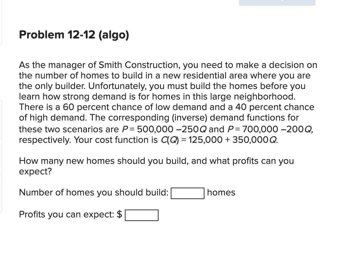 Problem 12-12 (algo)
As the manager of Smith Construction, you need to make a decision on
the number of homes to build in a new residential area where you are
the only builder. Unfortunately, you must build the homes before you
learn how strong demand is for homes in this large neighborhood.
There is a 60 percent chance of low demand and a 40 percent chance
of high demand. The corresponding (inverse) demand functions for
these two scenarios are P= 500,000 -250Q and P = 700,000 -200Q,
respectively. Your cost function is C(Q) = 125,000 + 350,000 Q.
How many new homes should you build, and what profits can you
expect?
Number of homes you should build:
Profits you can expect: $
homes