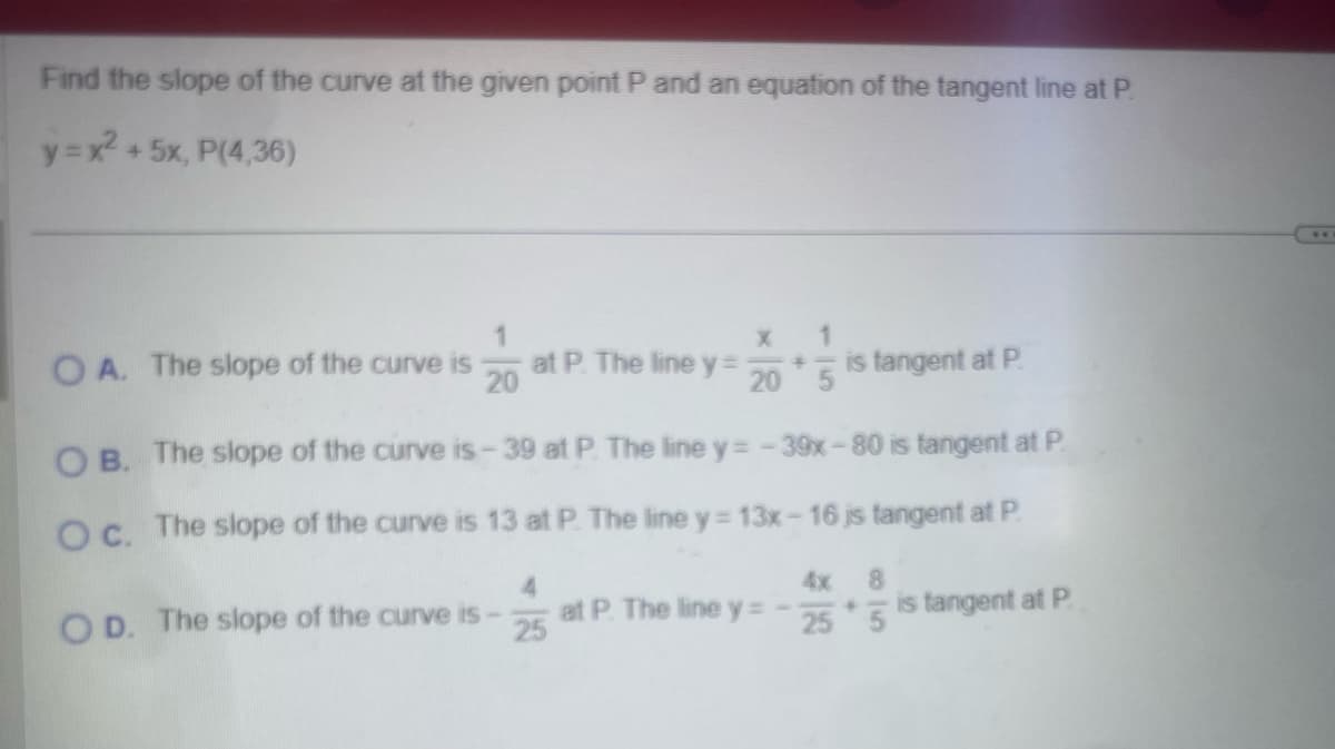 Find the slope of the curve at the given point P and an equation of the tangent line at P.
y=x²+5x, P(4,36)
1
X
1
OA. The slope of the curve is
20
at P. The line y = 20*5 is tangent at P.
OB. The slope of the curve is-39 at P. The line y = -39x-80 is tangent at P.
Oc. The slope of the curve is 13 at P. The line y = 13x-16 is tangent at P.
4
4x 8
OD. The slope of the curve is -
25
at P. The line y = -25*5 is tangent at P.