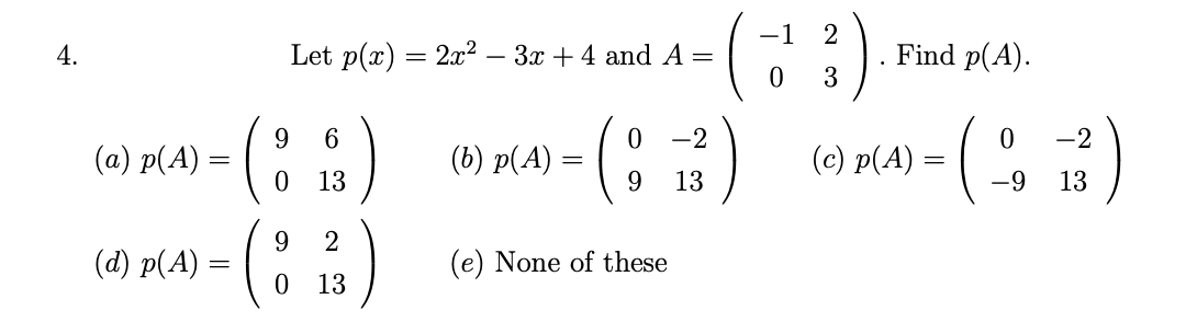 4.
(a) p(A)
(d) p(A)
(
9
6
0 13
Let p(x) = 2x² − 3x + 4 and A =
0 -2
(8 123)
9
(
9
2
0 13
(b) p(A) =
=
(e) None of these
3).
3
−1 2
0
Find p(A).
0
-2
- (113²)
=
-9
(c) p(A):