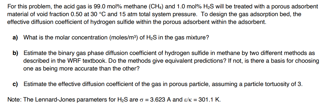 For this problem, the acid gas is 99.0 mol% methane (CH4) and 1.0 mol% H2S will be treated with a porous adsorbent
material of void fraction 0.50 at 30 °C and 15 atm total system pressure. To design the gas adsorption bed, the
effective diffusion coefficient of hydrogen sulfide within the porous adsorbent within the adsorbent.
a) What is the molar concentration (moles/m³) of H2S in the gas mixture?
b) Estimate the binary gas phase diffusion coefficient of hydrogen sulfide in methane by two different methods as
described in the WRF textbook. Do the methods give equivalent predictions? If not, is there a basis for choosing
one as being more accurate than the other?
c) Estimate the effective diffusion coefficient of the gas in porous particle, assuming a particle tortuosity of 3.
Note: The Lennard-Jones parameters for H2S are σ = 3.623 A and ɛ/к = 301.1 K.