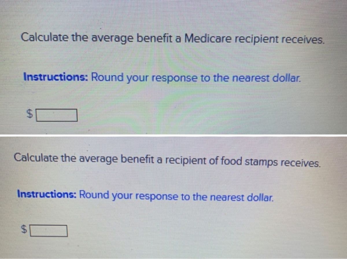 Calculate the average benefit a Medicare recipient receives.
Instructions: Round your response to the nearest dollar.
Calculate the average benefit a recipient of food stamps receives.
Instructions: Round your response to the nearest dollar.
$