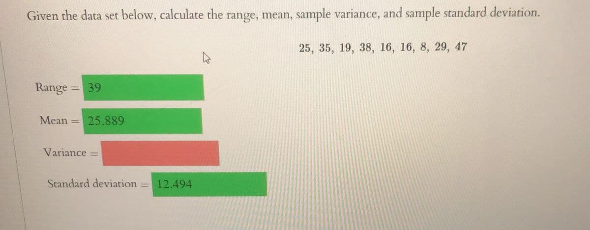 Given the data set below, calculate the range, mean, sample variance, and sample standard deviation.
Range = 39
Mean = 25.889
Variance =
Standard deviation
=
12.494
25, 35, 19, 38, 16, 16, 8, 29, 47