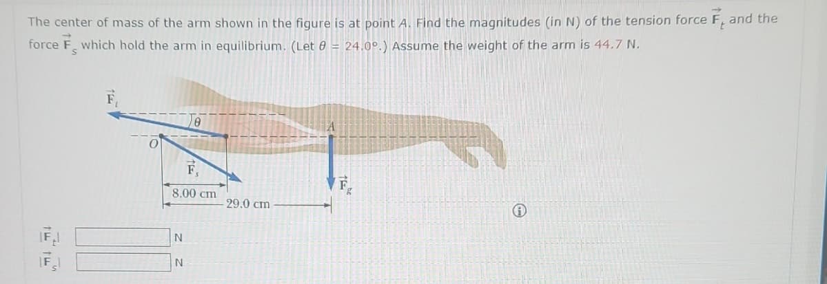 t
The center of mass of the arm shown in the figure is at point A. Find the magnitudes (in N) of the tension force F, and the
force F which hold the arm in equilibrium. (Let 8 = 24.0º.) Assume the weight of the arm is 44.7 N.
S
0
8.00 cm
N
e
N
29.0 cm.
F