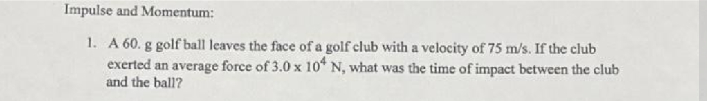 Impulse and Momentum:
1. A 60. g golf ball leaves the face of a golf club with a velocity of 75 m/s. If the club
exerted an average force of 3.0 x 104 N, what was the time of impact between the club
and the ball?