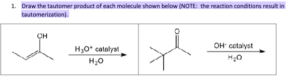 1. Draw the tautomer product of each molecule shown below (NOTE: the reaction conditions result in
tautomerization).
он
H3O+ catalyst
H₂O
OH catalyst
H₂O
