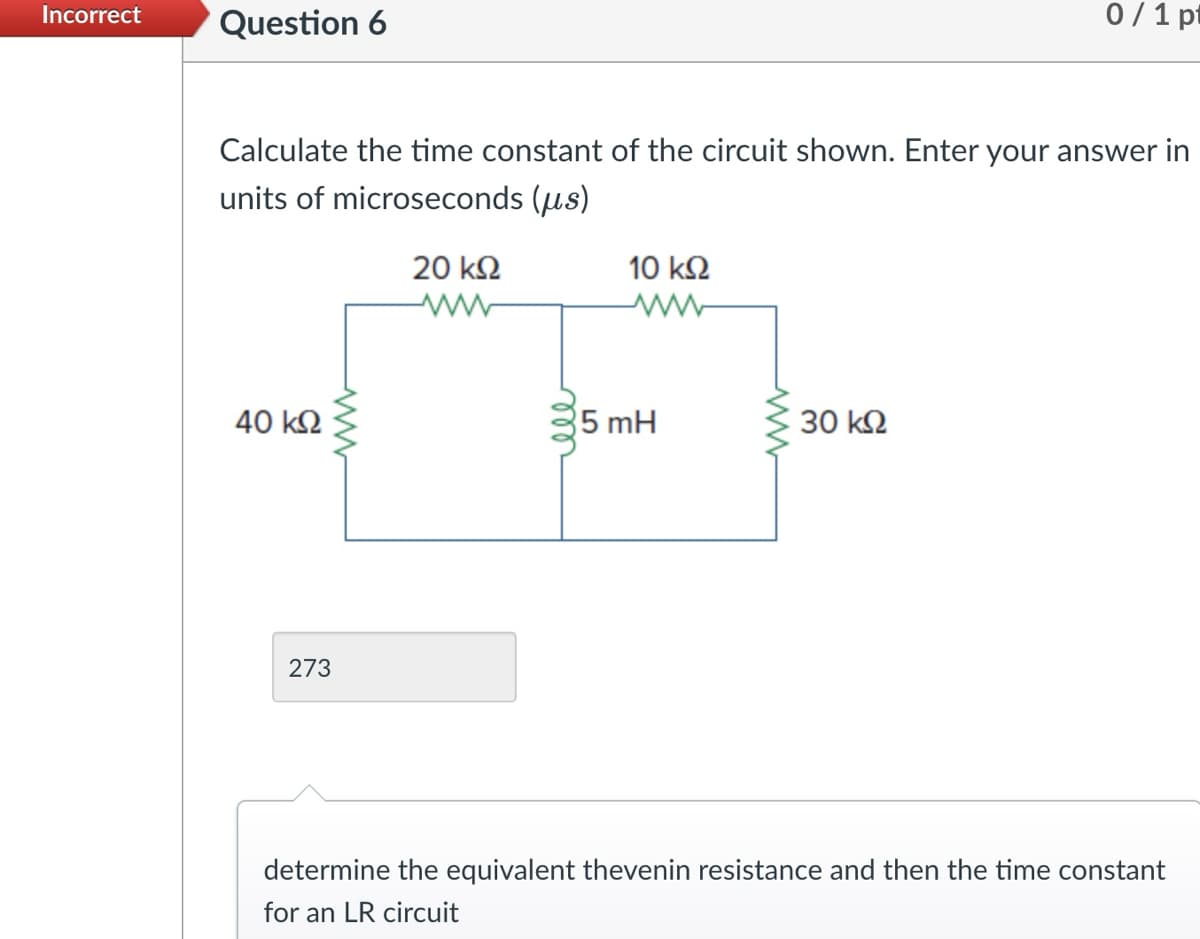 Incorrect
Question 6
0/1 pt
Calculate the time constant of the circuit shown. Enter your answer in
units of microseconds (μs)
40 ΚΩ
www
273
20 ΚΩ
ww
еее
10 ΚΩ
ww
5 mH
ww
30 ΚΩ
determine the equivalent thevenin resistance and then the time constant
for an LR circuit