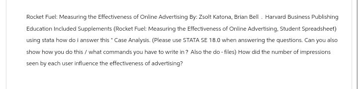 Rocket Fuel: Measuring the Effectiveness of Online Advertising By: Zsolt Katona, Brian Bell. Harvard Business Publishing
Education Included Supplements (Rocket Fuel: Measuring the Effectiveness of Online Advertising, Student Spreadsheet)
using stata how do i answer this * Case Analysis. (Please use STATA SE 18.0 when answering the questions. Can you also
show how you do this/what commands you have to write in? Also the do- files) How did the number of impressions
seen by each user influence the effectiveness of advertising?