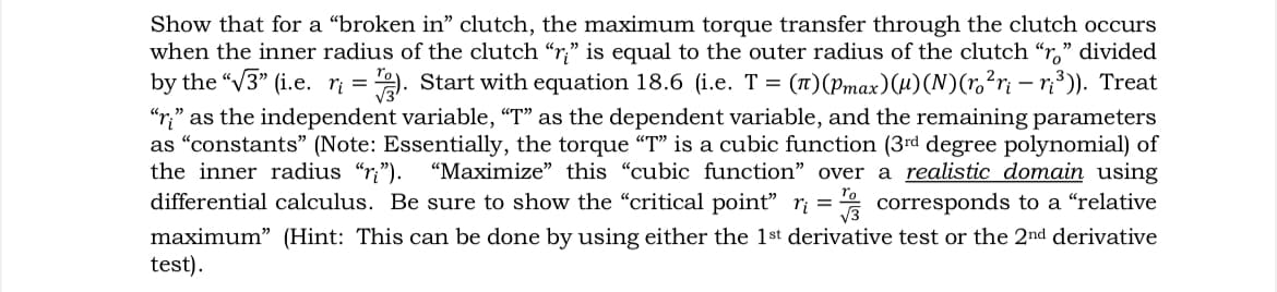 -
Show that for a "broken in" clutch, the maximum torque transfer through the clutch occurs
when the inner radius of the clutch "r" is equal to the outer radius of the clutch "ro" divided
by the "√3" (i.e. r₁ = 12). Start with equation 18.6 (i.e. T = (π)(Pmax)(µ)(N)(ro²ri — r₁³)). Treat
"r" as the independent variable, "T" as the dependent variable, and the remaining parameters
as "constants" (Note: Essentially, the torque "T" is a cubic function (3rd degree polynomial) of
the inner radius "r"). "Maximize" this "cubic function" over a realistic domain using
differential calculus. Be sure to show the "critical point" r₁ = 1/3 corresponds to a "relative
maximum" (Hint: This can be done by using either the 1st derivative test or the 2nd derivative
test).