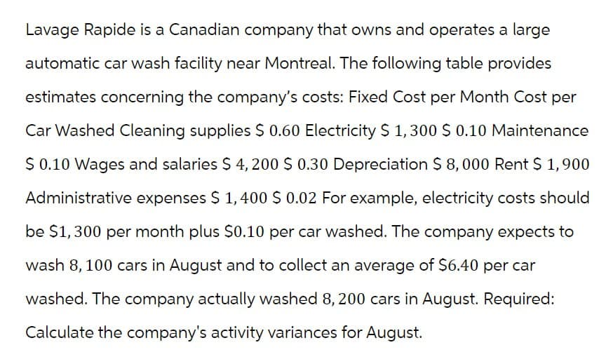 Lavage Rapide is a Canadian company that owns and operates a large
automatic car wash facility near Montreal. The following table provides
estimates concerning the company's costs: Fixed Cost per Month Cost per
Car Washed Cleaning supplies $ 0.60 Electricity $ 1,300 $ 0.10 Maintenance
$ 0.10 Wages and salaries $ 4,200 $ 0.30 Depreciation $ 8,000 Rent $1,900
Administrative expenses $ 1,400 $ 0.02 For example, electricity costs should
be $1,300 per month plus $0.10 per car washed. The company expects to
wash 8, 100 cars in August and to collect an average of $6.40 per car
washed. The company actually washed 8,200 cars in August. Required:
Calculate the company's activity variances for August.