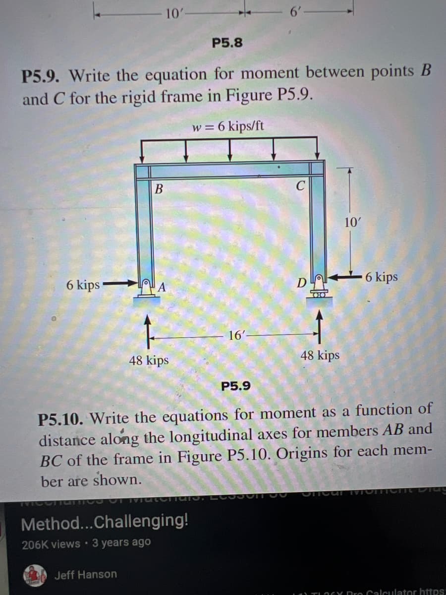 10'
P5.8
P5.9. Write the equation for moment between points B
and C for the rigid frame in Figure P5.9.
w = 6 kips/ft
6 kips
B
C
10'
D
6 kips
16'
48 kips
48 kips
P5.9
P5.10. Write the equations for moment as a function of
distance along the longitudinal axes for members AB and
BC of the frame in Figure P5.10. Origins for each mem-
ber are shown.
MCCTIO
Method...Challenging!
206K views 3 years ago
Jeff Hanson
Oncur MIC
TLOGY Pro Calculator https: