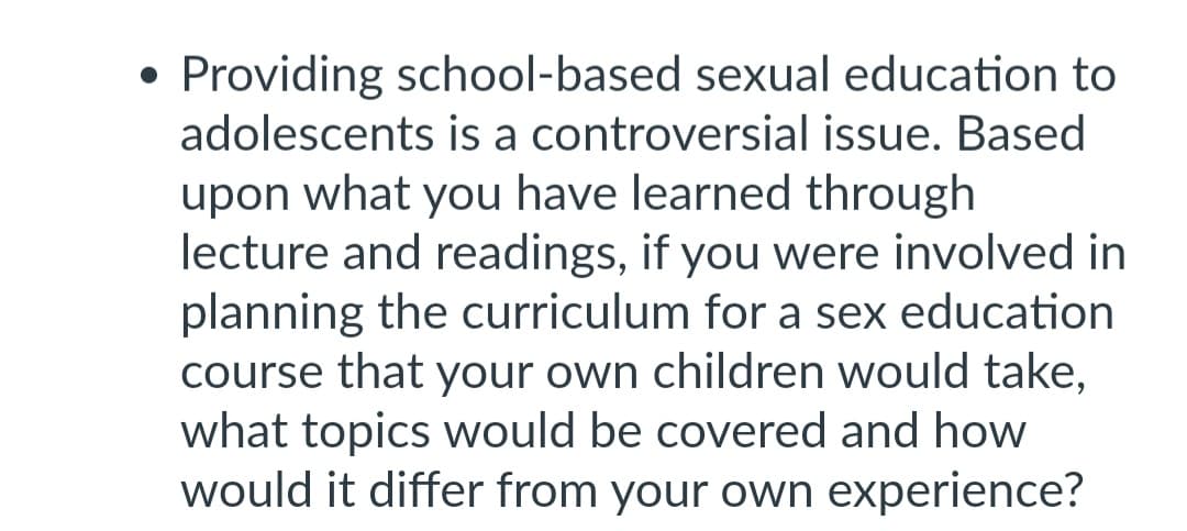 Providing school-based sexual education to
adolescents is a controversial issue. Based
upon what you have learned through
lecture and readings, if you were involved in
planning the curriculum for a sex education
course that your own children would take,
what topics would be covered and how
would it differ from your own experience?