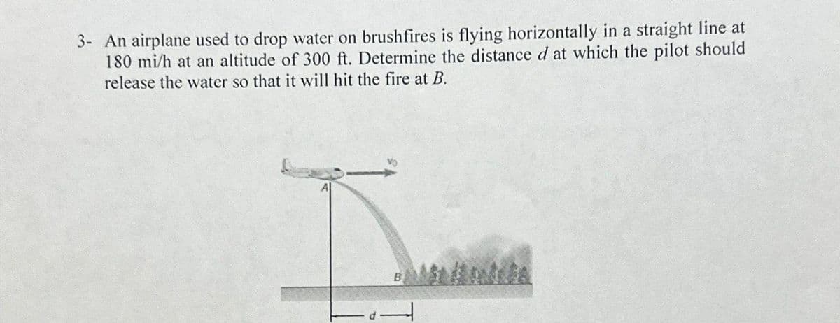 3- An airplane used to drop water on brushfires is flying horizontally in a straight line at
180 mi/h at an altitude of 300 ft. Determine the distance d at which the pilot should
release the water so that it will hit the fire at B.
I
B