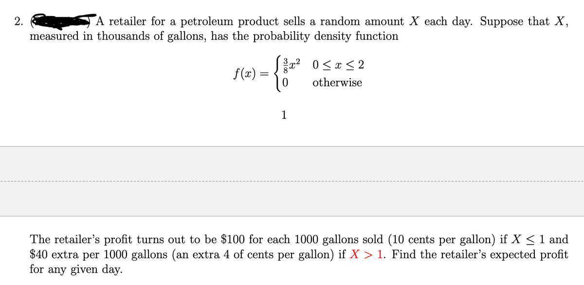2.
A retailer for a petroleum product sells a random amount X each day. Suppose that X,
measured in thousands of gallons, has the probability density function
f(x)
√³x² 0≤x≤2
{*
{200
otherwise
=
1
The retailer's profit turns out to be $100 for each 1000 gallons sold (10 cents per gallon) if X ≤ 1 and
$40 extra per 1000 gallons (an extra 4 of cents per gallon) if X > 1. Find the retailer's expected profit
for any given day.