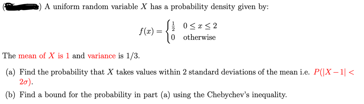 A uniform random variable X has a probability density given by:
{
f(x) =
0≤x≤2
otherwise
The mean of X is 1 and variance is 1/3.
(a) Find the probability that X takes values within 2 standard deviations of the mean i.e. P(|X−1| <
20).
(b) Find a bound for the probability in part (a) using the Chebychev's inequality.