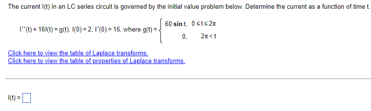 The current I(t) in an LC series circuit is governed by the initial value problem below. Determine the current as a function of time t.
I''(t) + 161(t) = g(t), I(0) = 2, 1'(0) = 16, where g(t) =
Click here to view the table of Laplace transforms.
60 sint, Ost≤2
Click here to view the table of properties of Laplace transforms.
0, 2<t
I(t) = ☐