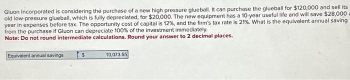 Gluon Incorporated is considering the purchase of a new high pressure glueball. It can purchase the glueball for $120,000 and sell its
old low-pressure glueball, which is fully depreciated, for $20,000. The new equipment has a 10-year useful life and will save $28,000
year in expenses before tax. The opportunity cost of capital is 12%, and the firm's tax rate is 21%. What is the equivalent annual saving
from the purchase if Gluon can depreciate 100% of the investment immediately.
Note: Do not round intermediate calculations. Round your answer to 2 decimal places.
Equivalent annual savings
S
10,073.55