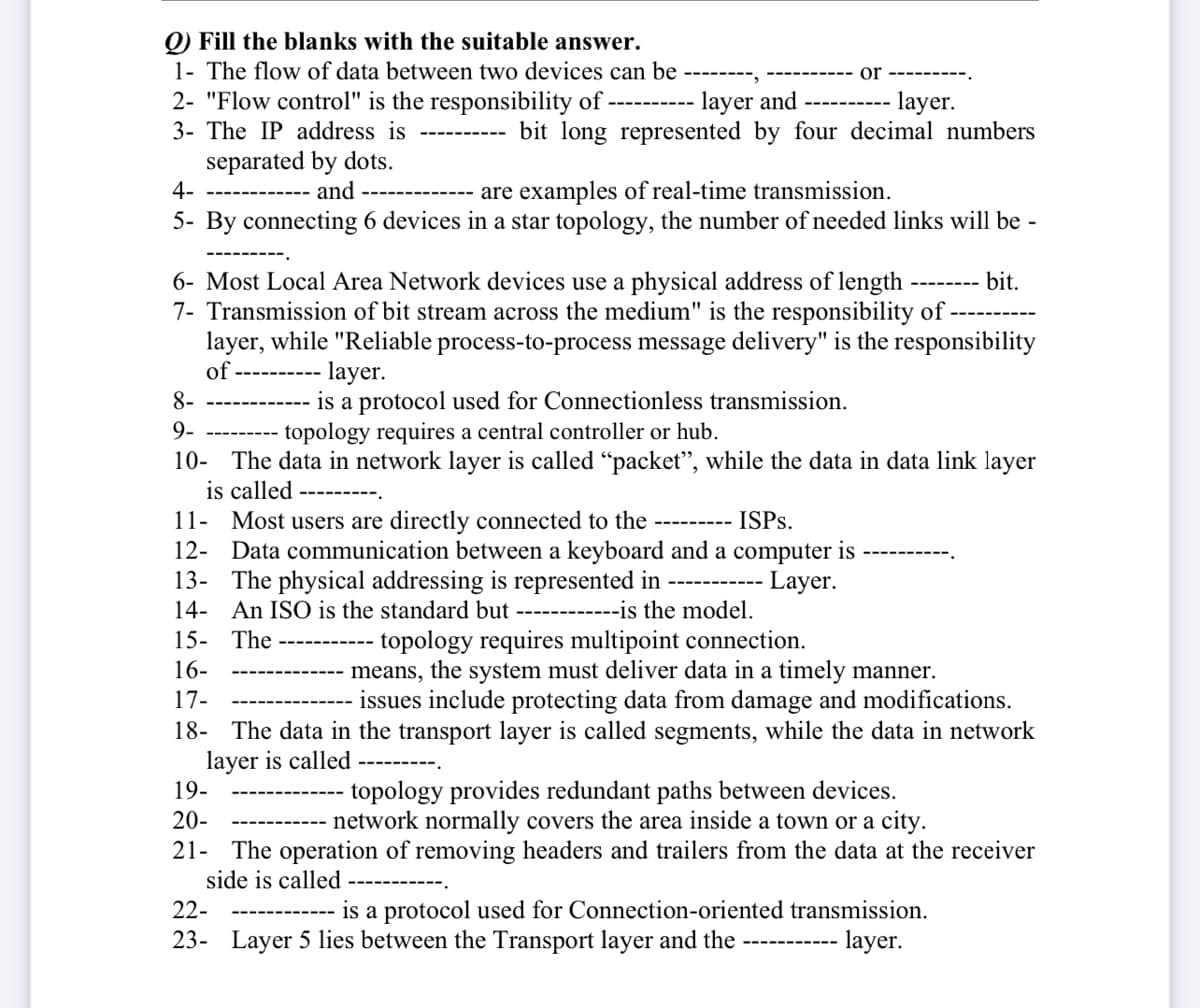 Q) Fill the blanks with the suitable answer.
1- The flow of data between two devices can be
2- "Flow control" is the responsibility of ----------
3- The IP address is
separated by dots.
and
4-
are examples of real-time transmission.
5- By connecting 6 devices in a star topology, the number of needed links will be -
bit.
layer and
layer.
bit long represented by four decimal numbers
6- Most Local Area Network devices use a physical address of length
7- Transmission of bit stream across the medium" is the responsibility of
layer, while "Reliable process-to-process message delivery" is the responsibility
of ----
‒‒‒‒‒‒‒➖➖➖.
or
layer.
8-
is a protocol used for Connectionless transmission.
topology requires a central controller or hub.
9-
10- The data in network layer is called "packe while the data in data link layer
is called
11- Most users are directly connected to the --------- ISPs.
12- Data communication between a keyboard and a computer is
Layer.
‒‒‒‒‒‒‒
‒‒‒‒‒‒‒‒
13- The physical addressing is represented in
14- An ISO is the standard but ------------is the model.
15- The ---
topology requires multipoint connection.
16-
17-
means, the system must deliver data in a timely manner.
issues include protecting data from damage and modifications.
18- The data in the transport layer is called segments, while the data in network
layer is called ---------
19-
topology provides redundant paths between devices.
network normally covers the area inside a town or a city.
20-
21- The operation of removing headers and trailers from the data at the receiver
side is called
‒‒‒‒
22-
is a protocol used for Connection-oriented transmission.
23- Layer 5 lies between the Transport layer and the
layer.
