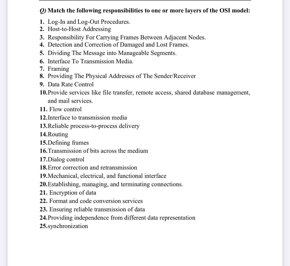 Q) Match the following responsibilities to one or more layers of the OSI model:
1. Log-In and Log-Out Procedures.
2. Host-to-Host Addressing
3. Responsibility For Carrying Frames Between Adjacent Nodes.
4. Detection and Correction of Damaged and Lost Frames.
5. Dividing The Message into Manageable Segments.
6. Interface To Transmission Media.
7. Framing
8. Providing The Physical Addresses of The Sender/Receiver
9. Data Rate Control
10. Provide services like file transfer, remote access, shared database management,
and mail services.
11. Flow control
12. Interface to transmission media
13.Reliable process-to-process delivery
14.Routing
15.Defining frames
16. Transmission of bits across the medium
17.Dialog control
18.Error correction and retransmission
19. Mechanical, electrical, and functional interface
20.Establishing, managing, and terminating connections.
21. Encryption of data
22. Format and code conversion services
23. Ensuring reliable transmission of data
24.Providing independence from different data representation
25.synchronization