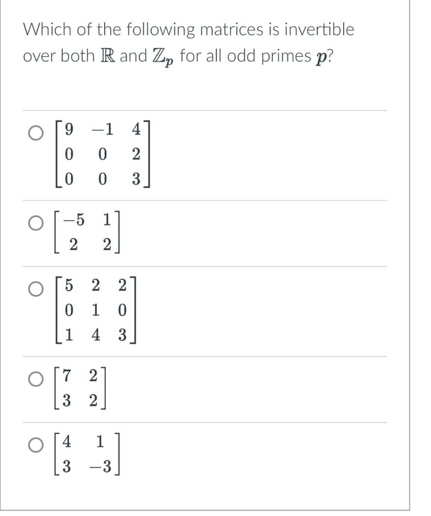 Which of the following matrices is invertible
over both R and Z for all odd primes p?
9 -1 4
0
0
2
0
0
3
-5
1
2
2
5 2 2
0 1 0
1 4 3
7 2
22
73
04 1
3 -3
-