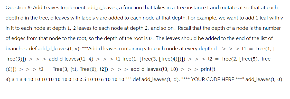 Question 5: Add Leaves Implement add_d_leaves, a function that takes in a Tree instance t and mutates it so that at each
depth d in the tree, d leaves with labels v are added to each node at that depth. For example, we want to add 1 leaf with v
in it to each node at depth 1, 2 leaves to each node at depth 2, and so on. Recall that the depth of a node is the number
of edges from that node to the root, so the depth of the root is 0. The leaves should be added to the end of the list of
branches. def add_d_leaves(t, v): """Add d leaves containing v to each node at every depth d. > > > t1 = Tree(1, [
Tree(3)]) > > > add_d_leaves(t1, 4) > > > t1 Tree(1, [Tree(3, [Tree(4)])]) > > > t2 = Tree(2, [Tree(5), Tree
(6)]) > > > t3 = Tree(3, [t1, Tree(0), t2]) > > > add_d_leaves (t3, 10) > > > print(t
3) 3 1 3 4 10 10 10 10 10 10 0 10 2 5 10 10 6 10 10 10 """ def add_leaves(t, d): "*** YOUR CODE HERE ****
add_leaves (t, 0)