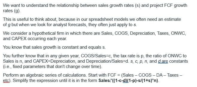 We want to understand the relationship between sales growth rates (s) and project FCF growth
rates (g).
This is useful to think about, because in our spreadsheet models we often need an estimate
of g but when we look for analyst forecasts, they often just apply to s.
We consider a hypothetical firm in which there are Sales, COGS, Depreciation, Taxes, ONWC,
and CAPEX occurring each year.
You know that sales growth is constant and equals s.
You further know that in any given year, COGS/Sales-c, the tax rate is p, the ratio of ONWC to
Sales is n, and CAPEX-Depreciation, and Depreciation/Sales-d. s, c, p, n, and d are constants
(i.e., fixed parameters that don't change over time).
Perform an algebraic series of calculations. Start with FCF = (Sales - COGS - DA - Taxes -
etc). Simplify the expression until it is in the form Sales. *((1-c-d)(1-p)-s/(1+s)*n).