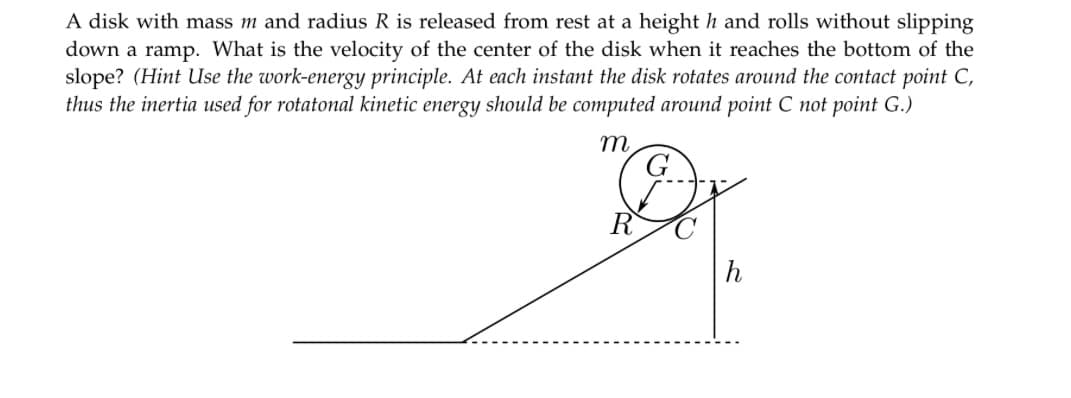 A disk with mass m and radius R is released from rest at a height h and rolls without slipping
down a ramp. What is the velocity of the center of the disk when it reaches the bottom of the
slope? (Hint Use the work-energy principle. At each instant the disk rotates around the contact point C,
thus the inertia used for rotatonal kinetic energy should be computed around point C not point G.)
m
C
h