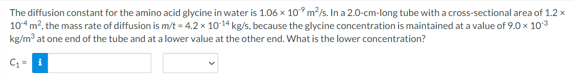 The diffusion constant for the amino acid glycine in water is 1.06 x 10⁹ m²/s. In a 2.0-cm-long tube with a cross-sectional area of 1.2 x
10-4 m², the mass rate of diffusion is m/t = 4.2 x 10-14 kg/s, because the glycine concentration is maintained at a value of 9.0 × 10-³
kg/m³ at one end of the tube and at a lower value at the other end. What is the lower concentration?
C₁= i
