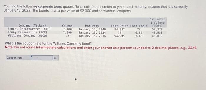 You find the following corporate bond quotes. To calculate the number of years until maturity, assume that it is currently
January 15, 2022. The bonds have a par value of $2,000 and semiannual coupons.
Company (Ticker)
Xenon, Incorporated (XIC)
Kenny Corporation (KCC)
Williams Company (WICO)
Coupon rate
Coupon
7.100
7.290
77
%
Maturity
January 15, 2040
January 15, 2034
January 15, 2036
Last Price Last Yield
94.387
??
94.905
??
6.36
7.18
Estimated
$ Volume
(000s)
57,379
What is the coupon rate for the Williams Company bond?
Note: Do not round intermediate calculations and enter your answer as a percent rounded to 2 decimal places, e.g., 32.16.
48,958
43,819