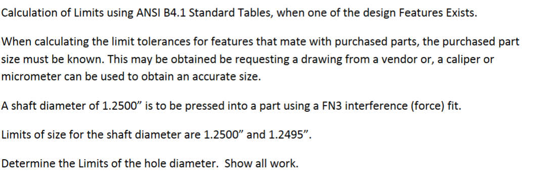 Calculation of Limits using ANSI B4.1 Standard Tables, when one of the design Features Exists.
When calculating the limit tolerances for features that mate with purchased parts, the purchased part
size must be known. This may be obtained be requesting a drawing from a vendor or, a caliper or
micrometer can be used to obtain an accurate size.
A shaft diameter of 1.2500" is to be pressed into a part using a FN3 interference (force) fit.
Limits of size for the shaft diameter are 1.2500" and 1.2495".
Determine the Limits of the hole diameter. Show all work.