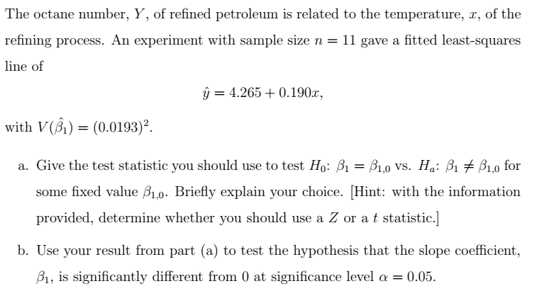 The octane number, Y, of refined petroleum is related to the temperature, x, of the
refining process. An experiment with sample size n = 11 gave a fitted least-squares
line of
with V(1) (0.0193)².
=
ŷ = 4.265+0.190x,
a. Give the test statistic you should use to test Ho: B₁ = 1,0 vs. Ha: ẞ₁ ẞ1,0 for
some fixed value ẞ1,0. Briefly explain your choice. [Hint: with the information
provided, determine whether you should use a Z or at statistic.]
b. Use your result from part (a) to test the hypothesis that the slope coefficient,
ẞ1, is significantly different from 0 at significance level α = 0.05.