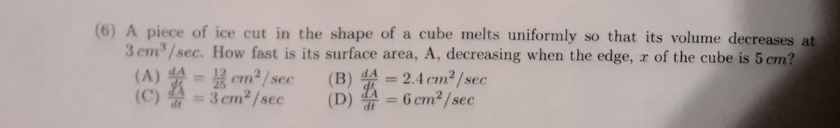 (6) A piece of ice cut in the shape of a cube melts uniformly so that its volume decreases at
3 cm³/sec. How fast is its surface area, A, decreasing when the edge, x of the cube is 5 cm?
(A) A = 12 cm²/sec
$
(C)
= 3 cm²/sec
dt
dA
(B)
(D)
14
dt
-
2.4 cm²/sec
= 6 cm²/sec