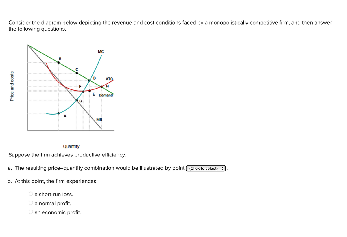 Consider the diagram below depicting the revenue and cost conditions faced by a monopolistically competitive firm, and then answer
the following questions.
Price and costs
B
A
0
F
G
MC
ATC
H
E Demand
MR
Quantity
Suppose the firm achieves productive efficiency.
a. The resulting price-quantity combination would be illustrated by point (Click to select) ✰
b. At this point, the firm experiences
a short-run loss.
a normal profit.
an economic profit.