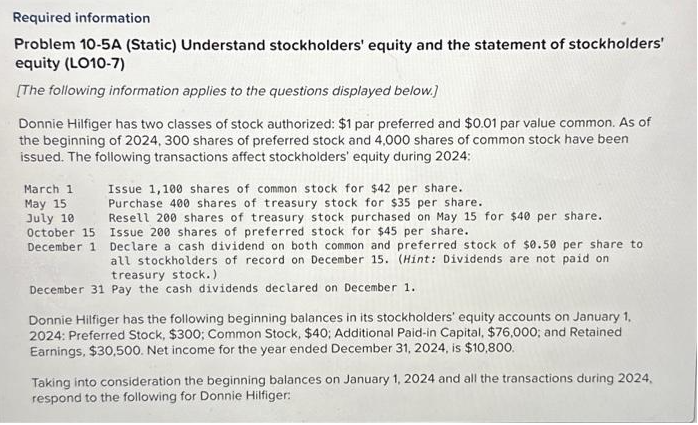 Required information
Problem 10-5A (Static) Understand stockholders' equity and the statement of stockholders'
equity (LO10-7)
[The following information applies to the questions displayed below.]
Donnie Hilfiger has two classes of stock authorized: $1 par preferred and $0.01 par value common. As of
the beginning of 2024, 300 shares of preferred stock and 4,000 shares of common stock have been
issued. The following transactions affect stockholders' equity during 2024:
March 1
May 15
July 10
October 15
December 1
Issue 1,100 shares of common stock for $42 per share.
Purchase 400 shares of treasury stock for $35 per share..
Resell 200 shares of treasury stock purchased on May 15 for $40 per share.
Issue 200 shares of preferred stock for $45 per share.
Declare a cash dividend on both common and preferred stock of $0.50 per share to
all stockholders of record on December 15. (Hint: Dividends are not paid on
treasury stock.)
December 31 Pay the cash dividends declared on December 1.
Donnie Hilfiger has the following beginning balances in its stockholders' equity accounts on January 1,
2024: Preferred Stock, $300; Common Stock, $40; Additional Paid-in Capital, $76,000; and Retained
Earnings, $30,500. Net income for the year ended December 31, 2024, is $10,800.
Taking into consideration the beginning balances on January 1, 2024 and all the transactions during 2024,
respond to the following for Donnie Hilfiger: